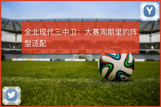 全北现代三中卫：大赛周期里的阵型适配