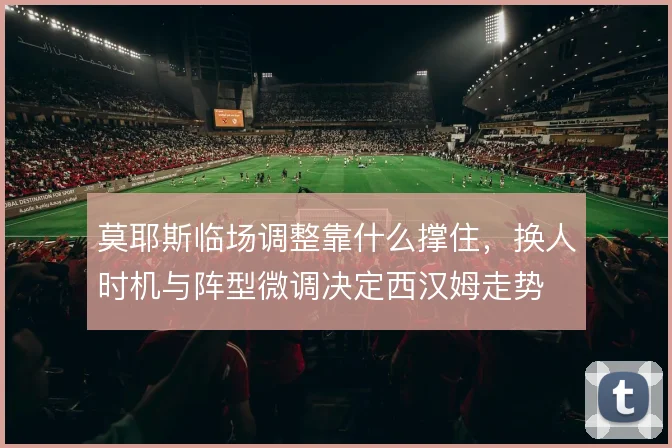 莫耶斯临场调整靠什么撑住，换人时机与阵型微调决定西汉姆走势