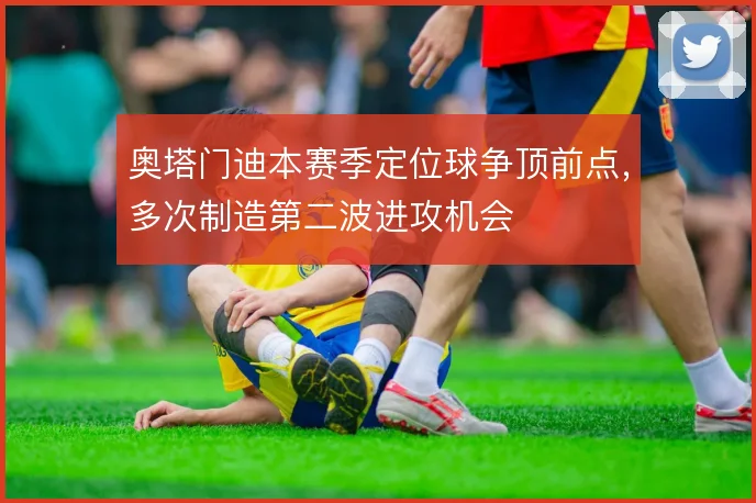 奥塔门迪本赛季定位球争顶前点，多次制造第二波进攻机会