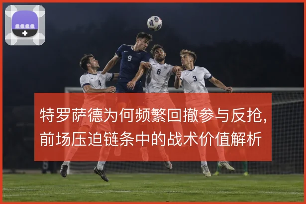 特罗萨德为何频繁回撤参与反抢，前场压迫链条中的战术价值解析