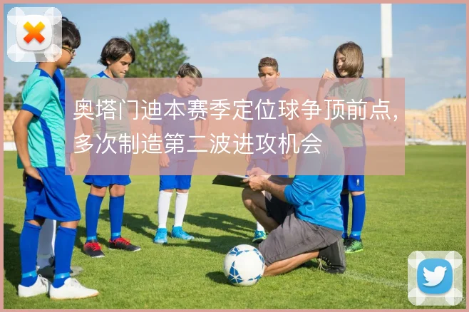 奥塔门迪本赛季定位球争顶前点，多次制造第二波进攻机会