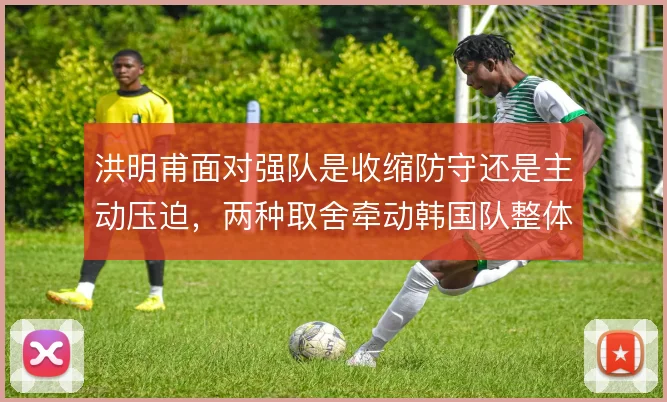 洪明甫面对强队是收缩防守还是主动压迫,两种取舍牵动韩国队整体阵型移动