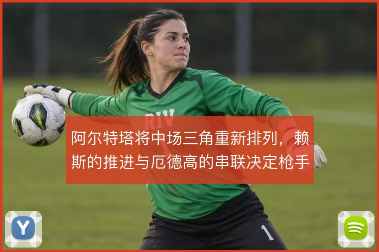 阿尔特塔将中场三角重新排列，赖斯的推进与厄德高的串联决定枪手进攻层次