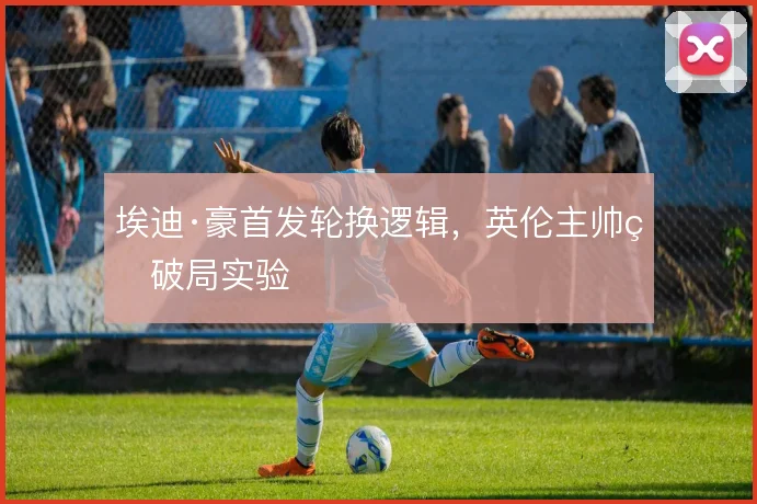埃迪·豪首发轮换逻辑，英伦主帅的破局实验