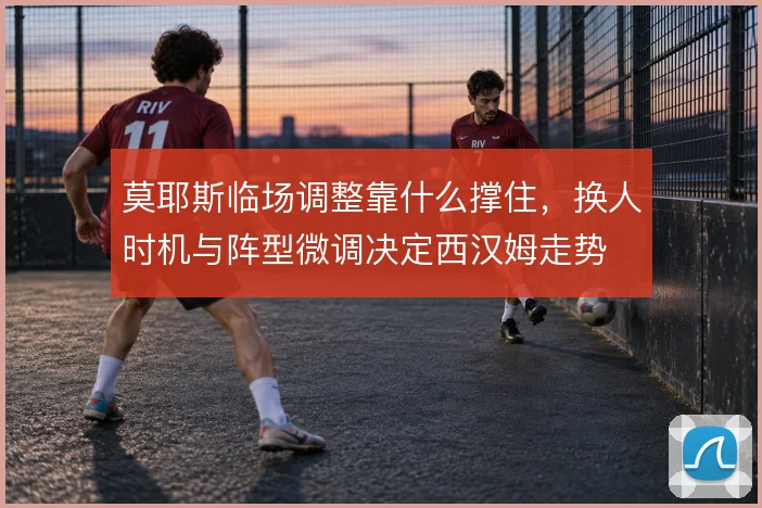 莫耶斯临场调整靠什么撑住，换人时机与阵型微调决定西汉姆走势