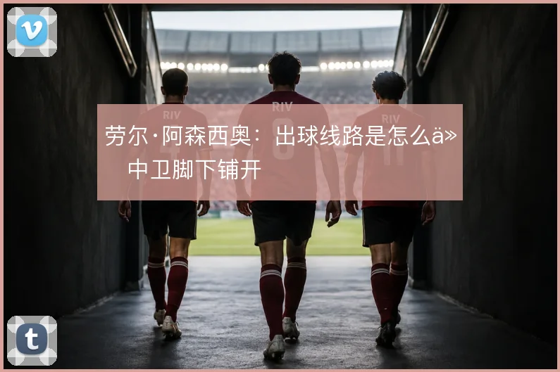 劳尔·阿森西奥:出球线路是怎么从中卫脚下铺开
