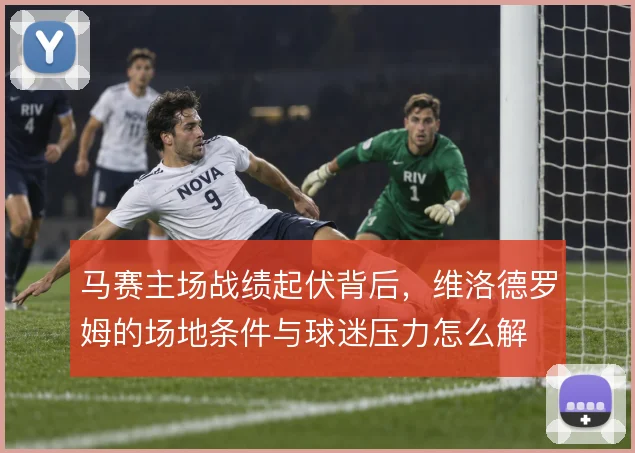 马赛主场战绩起伏背后，维洛德罗姆的场地条件与球迷压力怎么解