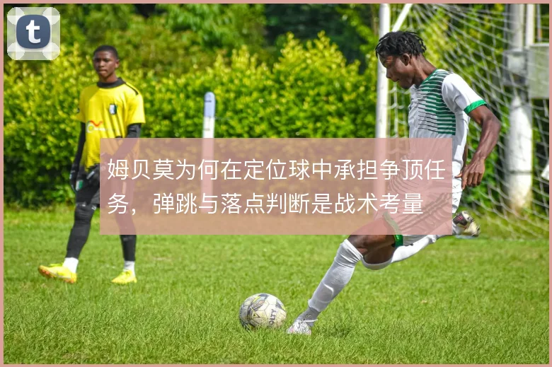 姆贝莫为何在定位球中承担争顶任务，弹跳与落点判断是战术考量