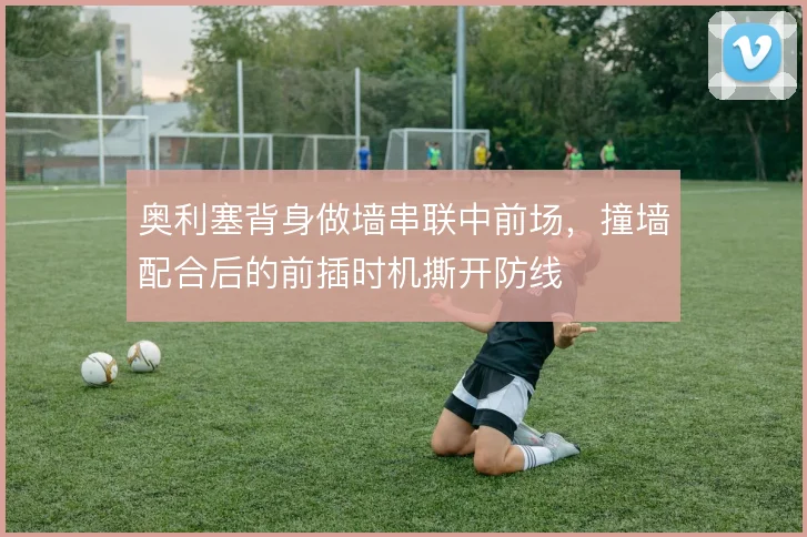 奥利塞背身做墙串联中前场,撞墙配合后的前插时机撕开防线